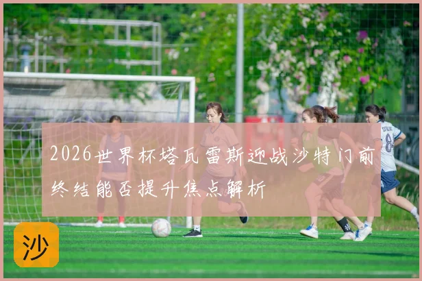 2026世界杯塔瓦雷斯迎战沙特门前终结能否提升焦点解析