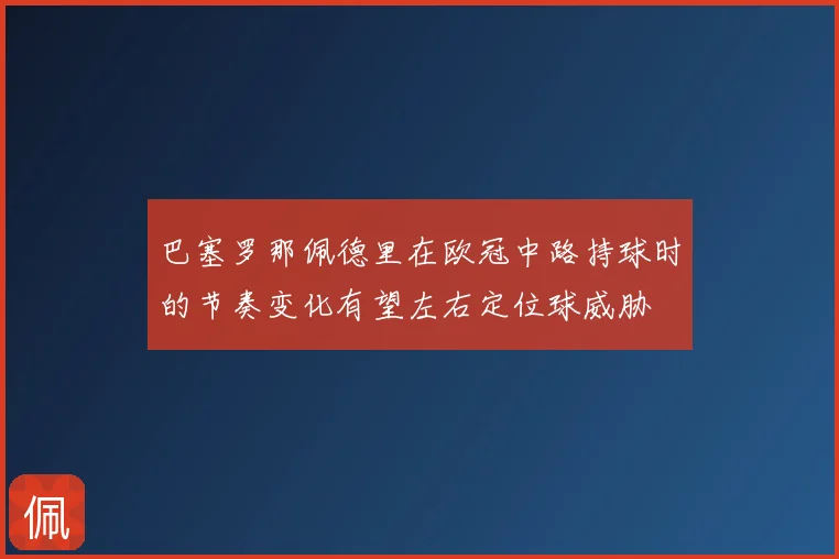 巴塞罗那佩德里在欧冠中路持球时的节奏变化有望左右定位球威胁