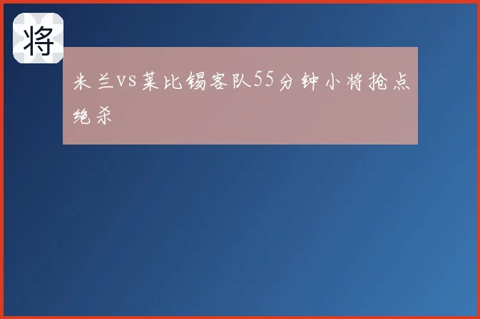 米兰vs莱比锡客队55分钟小将抢点绝杀