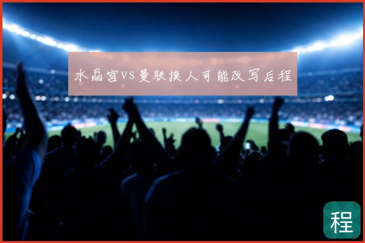 水晶宫vs曼联换人可能改写后程