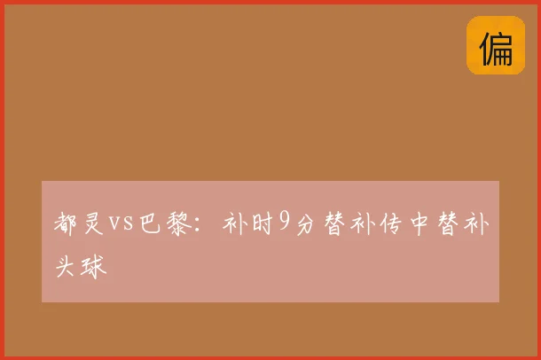 都灵vs巴黎：补时9分替补传中替补头球